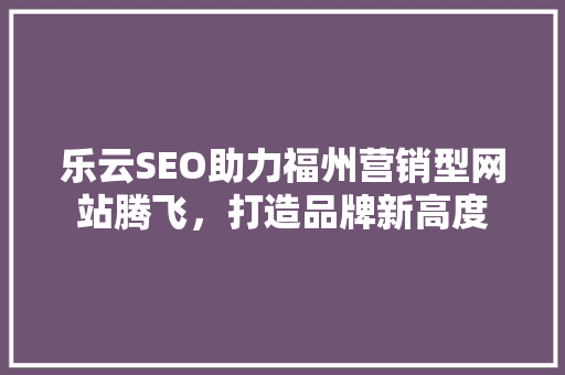 乐云SEO助力福州营销型网站腾飞，打造品牌新高度