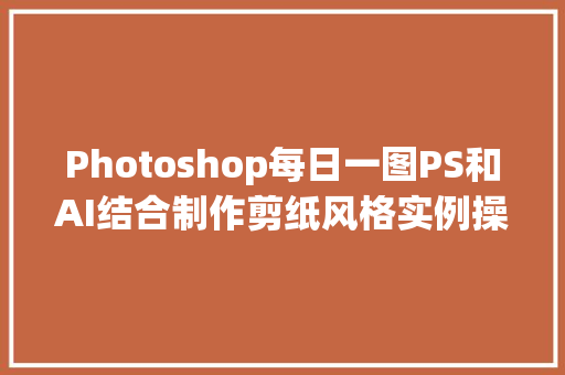 Photoshop每日一图PS和AI结合制作剪纸风格实例操作