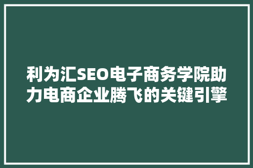 利为汇SEO电子商务学院助力电商企业腾飞的关键引擎