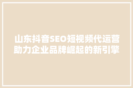 山东抖音SEO短视频代运营助力企业品牌崛起的新引擎