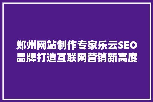 郑州网站制作专家乐云SEO品牌打造互联网营销新高度