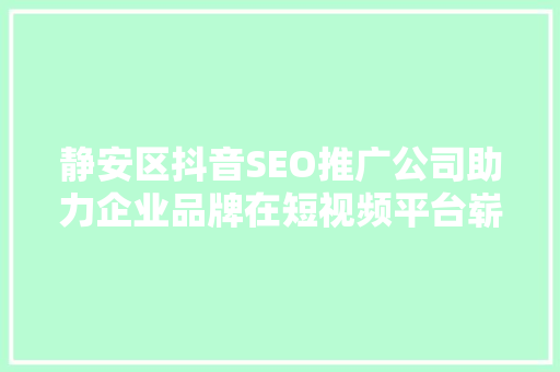 静安区抖音SEO推广公司助力企业品牌在短视频平台崭露头角