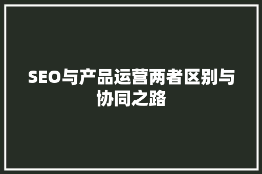 SEO与产品运营两者区别与协同之路
