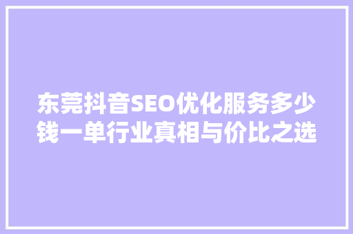 东莞抖音SEO优化服务多少钱一单行业真相与价比之选