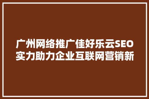 广州网络推广佳好乐云SEO实力助力企业互联网营销新突破