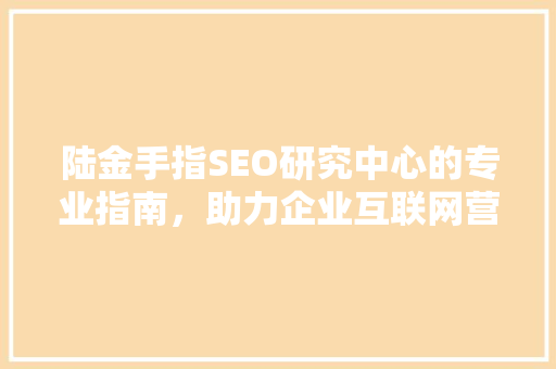 陆金手指SEO研究中心的专业指南，助力企业互联网营销成功之路