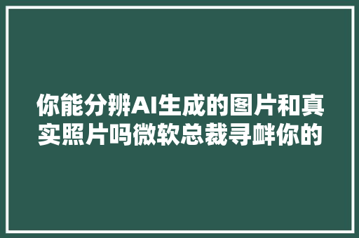 你能分辨AI生成的图片和真实照片吗微软总裁寻衅你的眼力