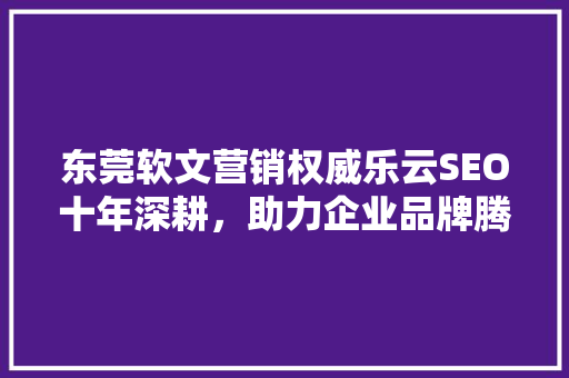 东莞软文营销权威乐云SEO十年深耕，助力企业品牌腾飞