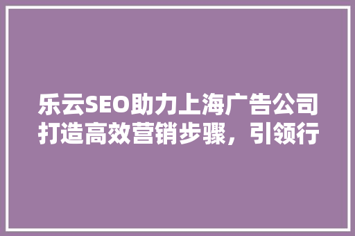 乐云SEO助力上海广告公司打造高效营销步骤，引领行业潮流