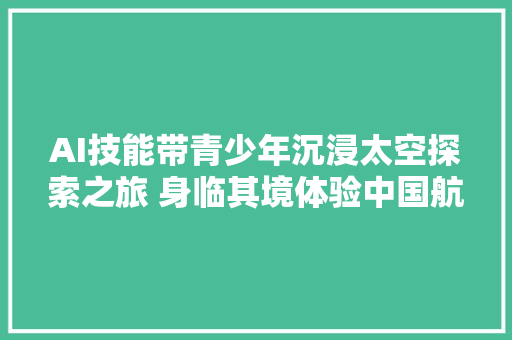 AI技能带青少年沉浸太空探索之旅 身临其境体验中国航天成长里程碑