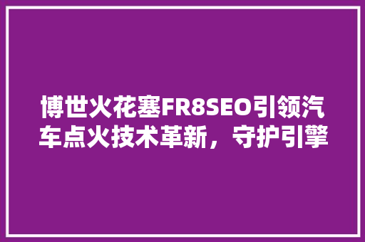 博世火花塞FR8SEO引领汽车点火技术革新，守护引擎动力源泉