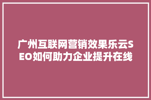 广州互联网营销效果乐云SEO如何助力企业提升在线竞争力