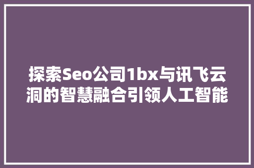 探索Seo公司1bx与讯飞云洞的智慧融合引领人工智能新时代