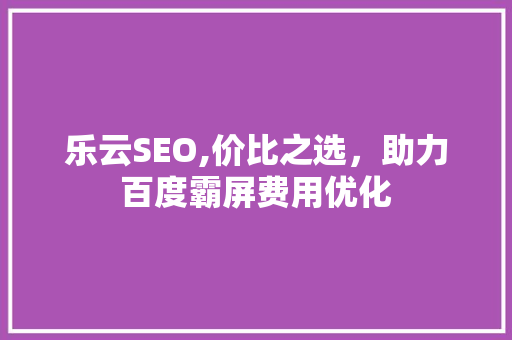 乐云SEO,价比之选，助力百度霸屏费用优化