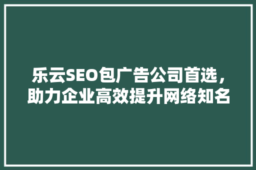 乐云SEO包广告公司首选，助力企业高效提升网络知名度