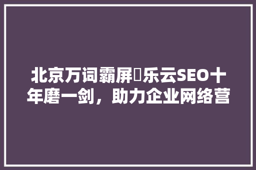 北京万词霸屏亅乐云SEO十年磨一剑，助力企业网络营销新高度