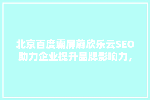 北京百度霸屏蔚欣乐云SEO助力企业提升品牌影响力，打造网络营销新格局