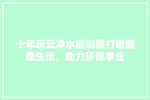 十年乐云净水器加盟打造健康生活，助力环保事业