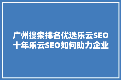 广州搜索排名优选乐云SEO十年乐云SEO如何助力企业腾飞