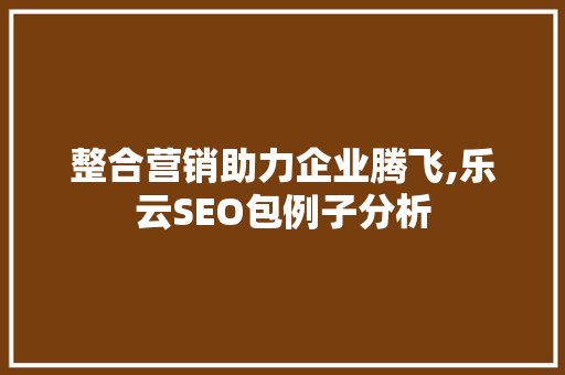 整合营销助力企业腾飞,乐云SEO包例子分析