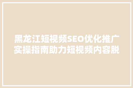 黑龙江短视频SEO优化推广实操指南助力短视频内容脱颖而出
