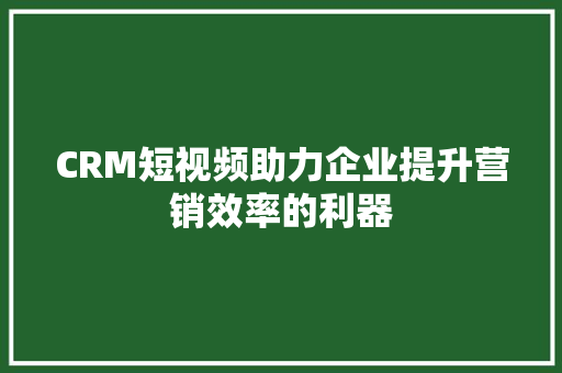 CRM短视频助力企业提升营销效率的利器