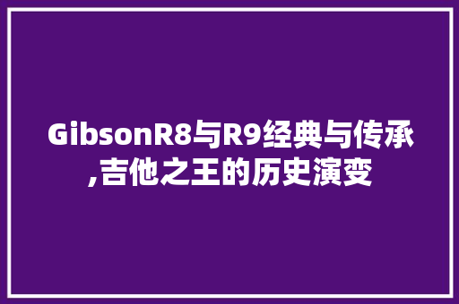 GibsonR8与R9经典与传承,吉他之王的历史演变