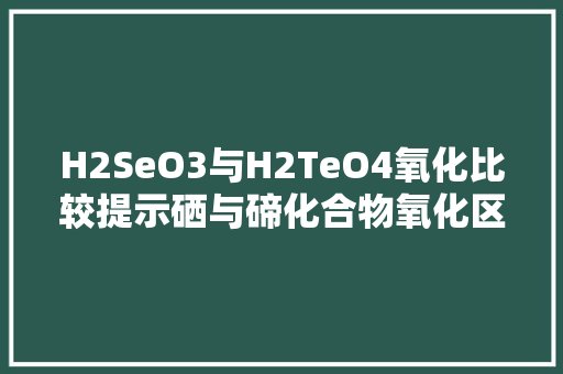 H2SeO3与H2TeO4氧化比较提示硒与碲化合物氧化区别的奥秘
