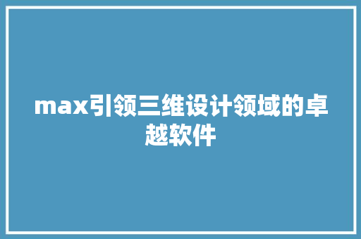 max引领三维设计领域的卓越软件