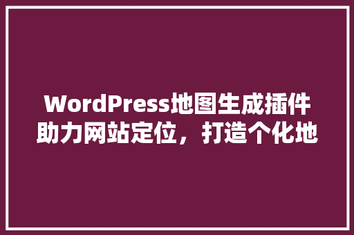 WordPress地图生成插件助力网站定位，打造个化地图体验