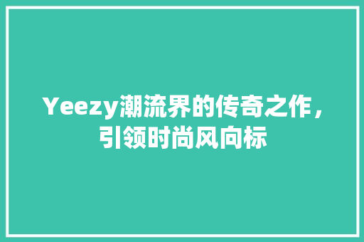 Yeezy潮流界的传奇之作，引领时尚风向标