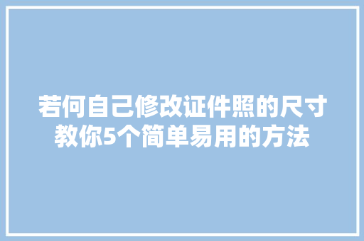 若何自己修改证件照的尺寸教你5个简单易用的方法