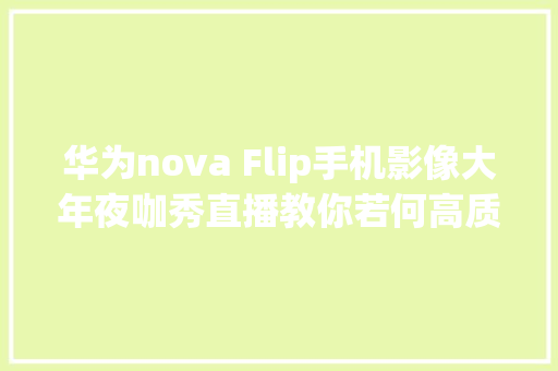 华为nova Flip手机影像大年夜咖秀直播教你若何高质量成片