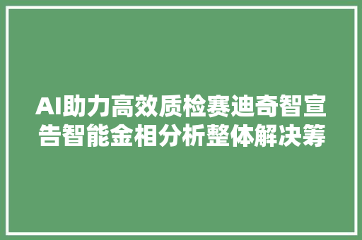 AI助力高效质检赛迪奇智宣告智能金相分析整体解决筹划