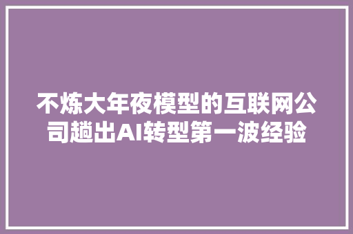 不炼大年夜模型的互联网公司趟出AI转型第一波经验
