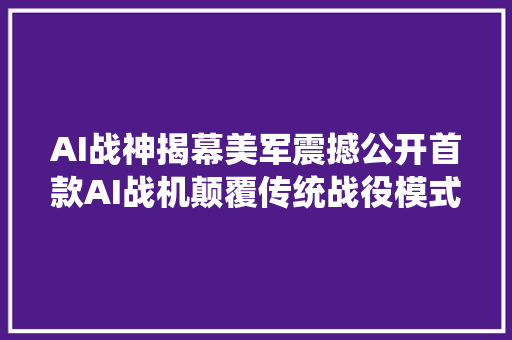 AI战神揭幕美军震撼公开首款AI战机颠覆传统战役模式