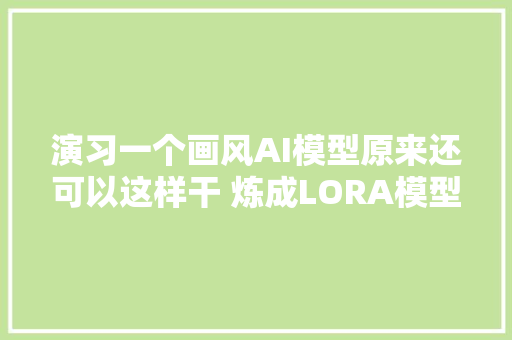 演习一个画风AI模型原来还可以这样干 炼成LORA模型后