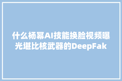 什么杨幂AI技能换脸视频曝光堪比核武器的DeepFake技能