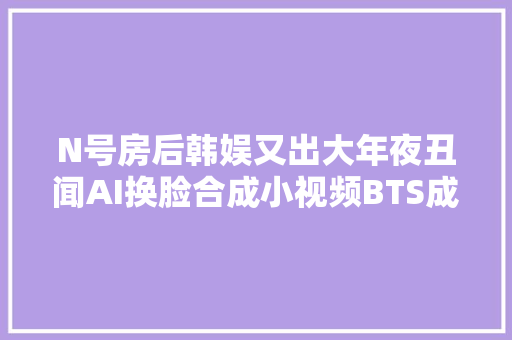 N号房后韩娱又出大年夜丑闻AI换脸合成小视频BTS成员和IU都遭殃