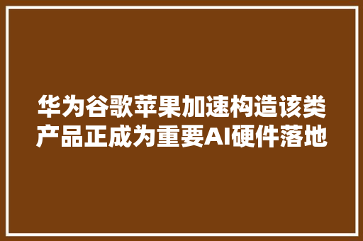 华为谷歌苹果加速构造该类产品正成为重要AI硬件落地形式