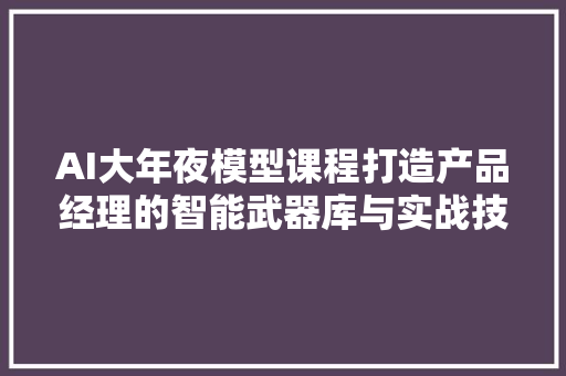AI大年夜模型课程打造产品经理的智能武器库与实战技巧