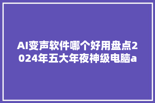 AI变声软件哪个好用盘点2024年五大年夜神级电脑ai变声对象