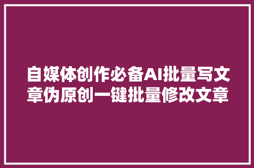 自媒体创作必备AI批量写文章伪原创一键批量修改文章