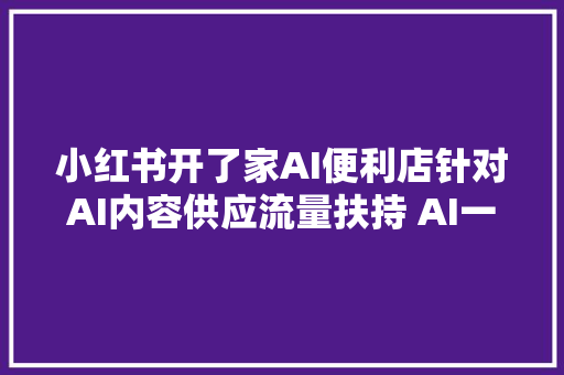 小红书开了家AI便利店针对AI内容供应流量扶持 AI一周热门