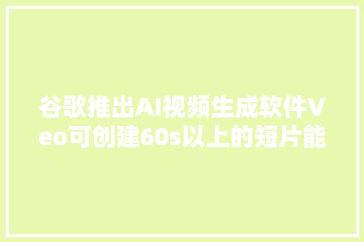 谷歌推出AI视频生成软件Veo可创建60s以上的短片能运用多种片子风格
