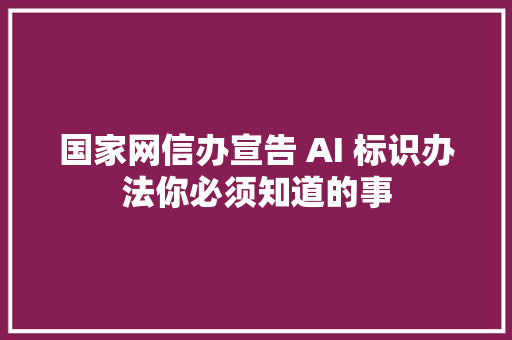 国家网信办宣告 AI 标识办法你必须知道的事
