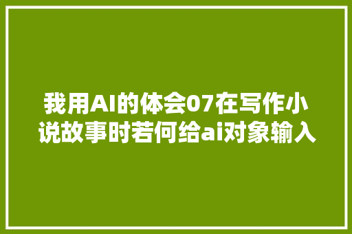我用AI的体会07在写作小说故事时若何给ai对象输入情感元素