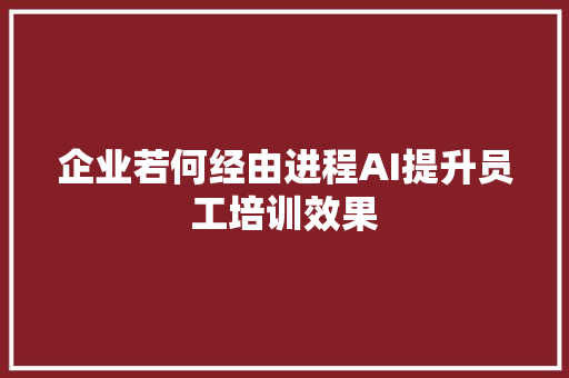 企业若何经由进程AI提升员工培训效果