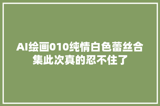 AI绘画010纯情白色蕾丝合集此次真的忍不住了