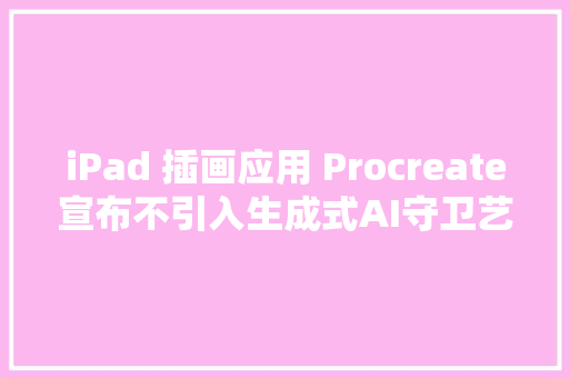 iPad 插画应用 Procreate宣布不引入生成式AI守卫艺术创作中的人道